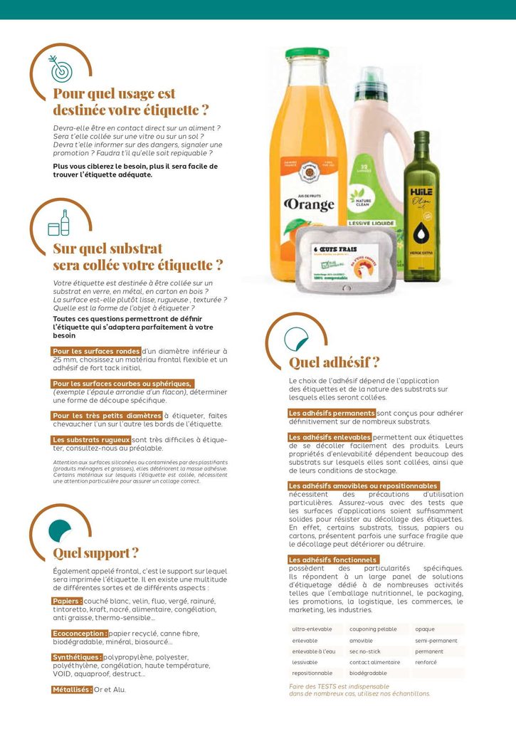 Pour quel usage est
destinée votre étiquette ?
Devra-elle être en contact direct sur un aliment ?
Sera t’elle collée sur une vitre ou sur un sol ?
Devra t’elle informer sur des dangers, signaler une
promotion ? Faudra t’il qu’elle soit repiquable ?
Plus vous ciblerez le besoin, plus il sera facile de
trouver l’étiquette adéquate.