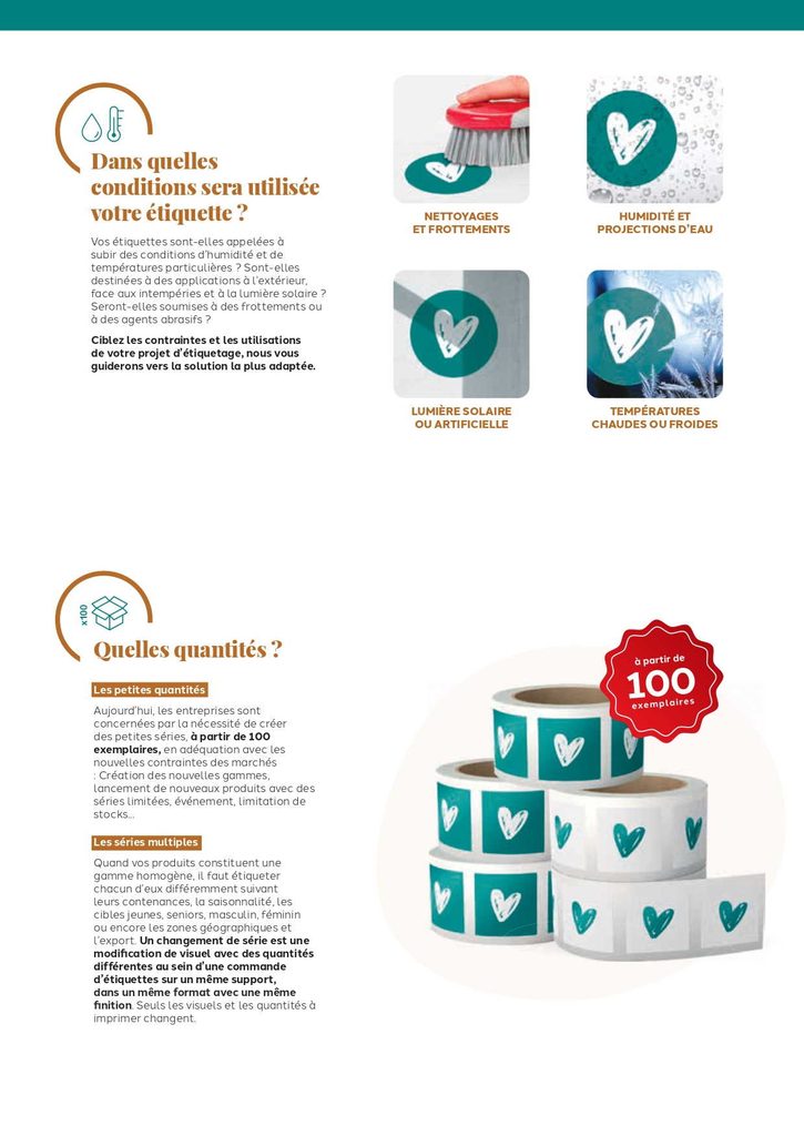Vos étiquettes sont-elles appelées à
subir des conditions d’humidité et de
températures particulières ? Sont-elles
destinées à des applications à l’extérieur,
face aux intempéries et à la lumière solaire ?
Seront-elles soumises à des frottements ou
à des agents abrasifs ?
Ciblez les contraintes et les utilisations
de votre projet d’étiquetage, nous vous
guiderons vers la solution la plus adaptée.